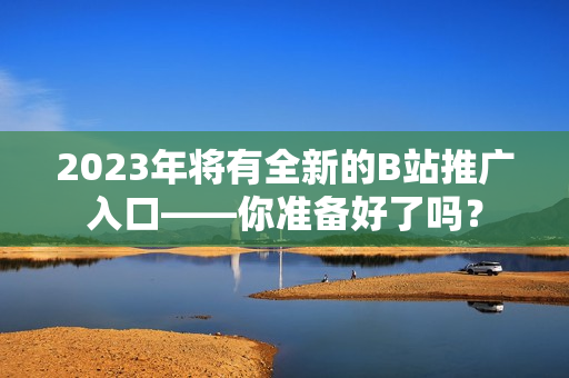 2023年将有全新的B站推广入口——你准备好了吗？