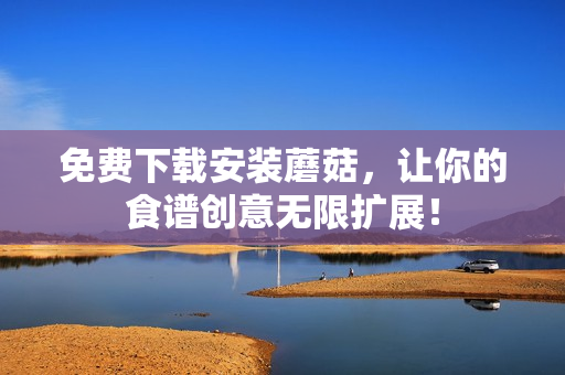免费下载安装蘑菇，让你的食谱创意无限扩展！