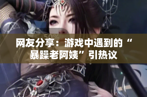 网友分享：游戏中遇到的“暴躁老阿姨”引热议