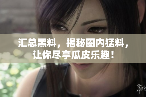 汇总黑料，揭秘圈内猛料，让你尽享瓜皮乐趣！