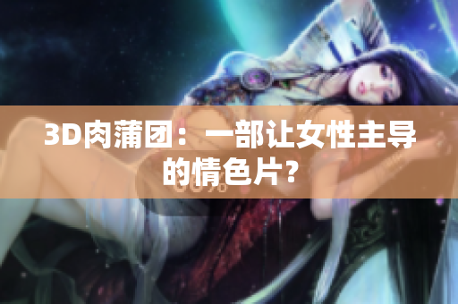 3D肉蒲团：一部让女性主导的情色片？