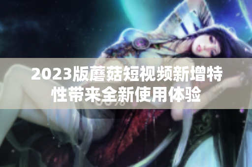 2023版蘑菇短视频新增特性带来全新使用体验