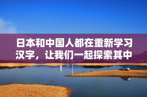 日本和中国人都在重新学习汉字，让我们一起探索其中的魅力