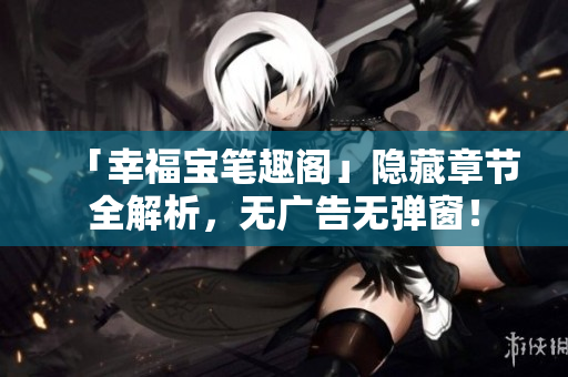 「幸福宝笔趣阁」隐藏章节全解析，无广告无弹窗！