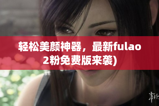 轻松美颜神器，最新fulao2粉免费版来袭)