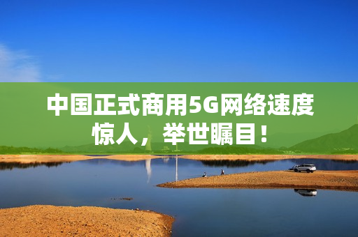 中国正式商用5G网络速度惊人，举世瞩目！