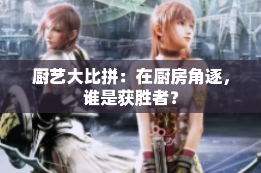 厨艺大比拼：在厨房角逐，谁是获胜者？