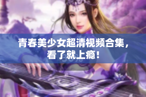 青春美少女超清视频合集，看了就上瘾！