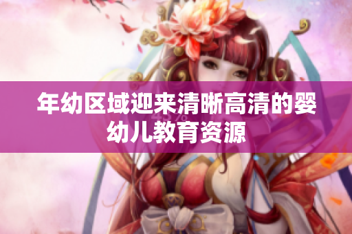 年幼区域迎来清晰高清的婴幼儿教育资源
