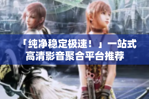 「纯净稳定极速！」一站式高清影音聚合平台推荐