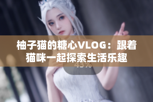 柚子猫的糖心VLOG：跟着猫咪一起探索生活乐趣