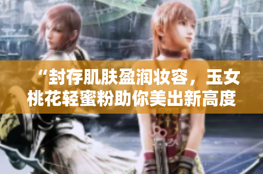 “封存肌肤盈润妆容，玉女桃花轻蜜粉助你美出新高度！”