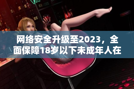 网络安全升级至2023，全面保障18岁以下未成年人在线安全