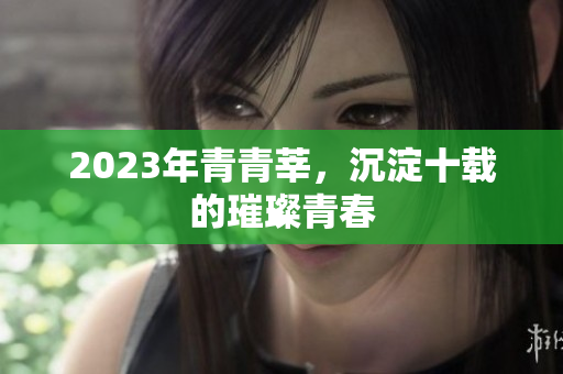 2023年青青莘，沉淀十载的璀璨青春