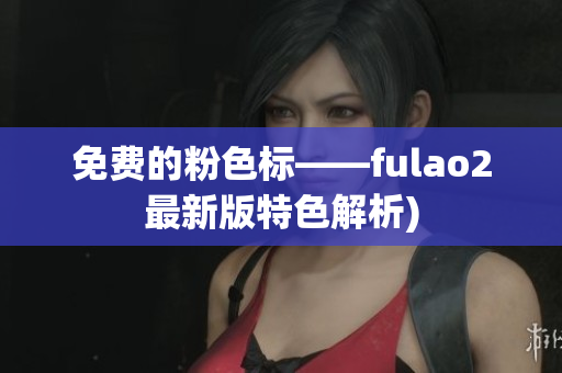 免费的粉色标——fulao2最新版特色解析)
