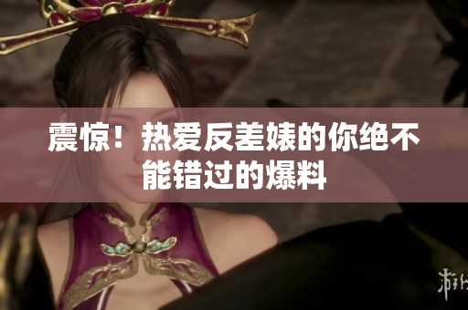 震惊！热爱反差婊的你绝不能错过的爆料