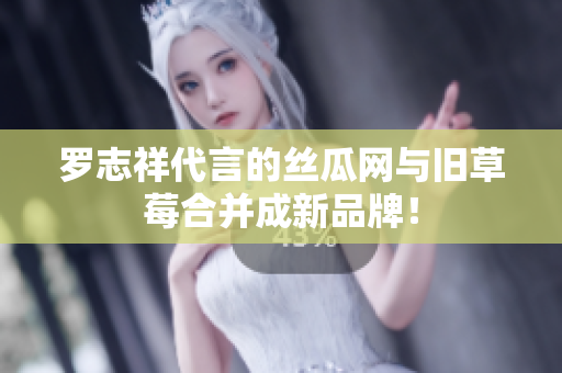 罗志祥代言的丝瓜网与旧草莓合并成新品牌！