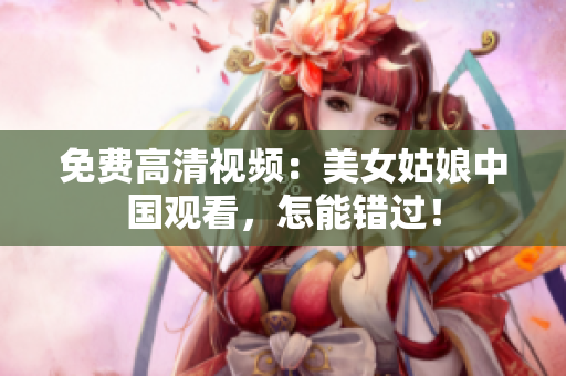 免费高清视频：美女姑娘中国观看，怎能错过！