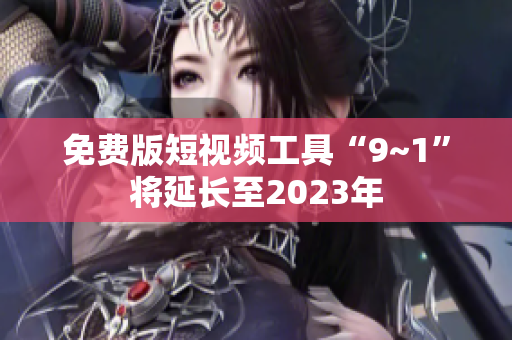免费版短视频工具“9~1”将延长至2023年