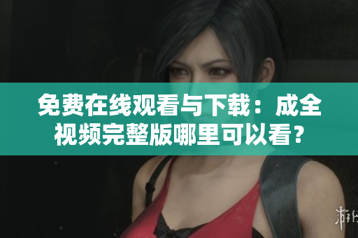 免费在线观看与下载：成全视频完整版哪里可以看？