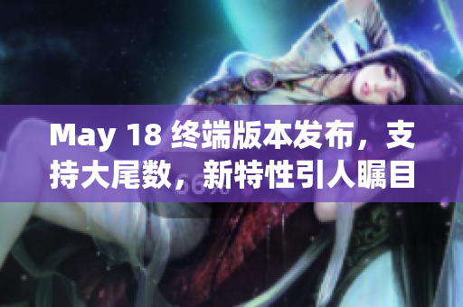 May 18 终端版本发布，支持大尾数，新特性引人瞩目
