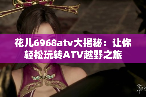 花儿6968atv大揭秘：让你轻松玩转ATV越野之旅
