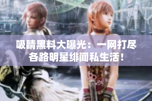 吸睛黑料大曝光：一网打尽各路明星绯闻私生活！