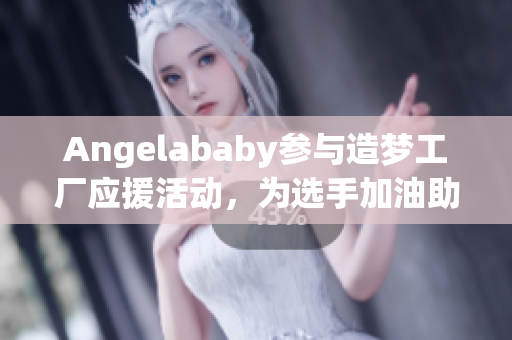 Angelababy参与造梦工厂应援活动，为选手加油助阵