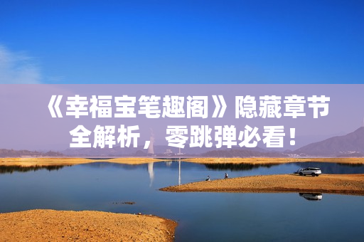 《幸福宝笔趣阁》隐藏章节全解析，零跳弹必看！
