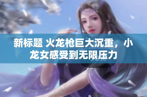 新标题 火龙枪巨大沉重，小龙女感受到无限压力