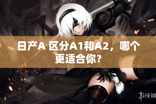 日产A 区分A1和A2，哪个更适合你？
