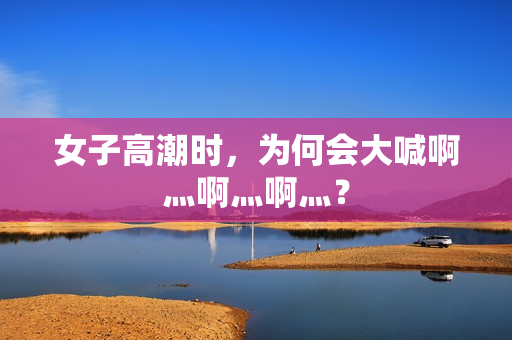 女子高潮时，为何会大喊啊灬啊灬啊灬？