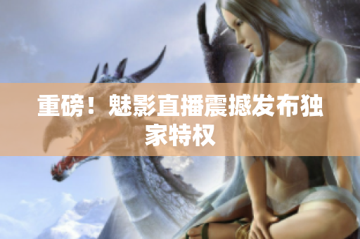 重磅！魅影直播震撼发布独家特权