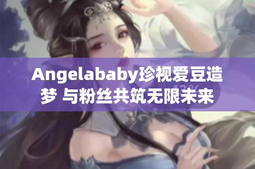 Angelababy珍视爱豆造梦 与粉丝共筑无限未来