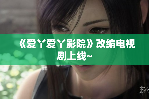 《爱丫爱丫影院》改编电视剧上线~