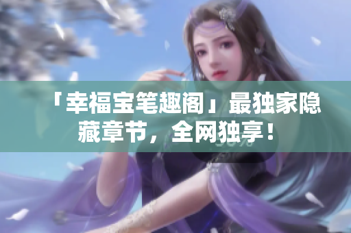 「幸福宝笔趣阁」最独家隐藏章节，全网独享！