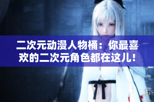 二次元动漫人物桶：你最喜欢的二次元角色都在这儿！