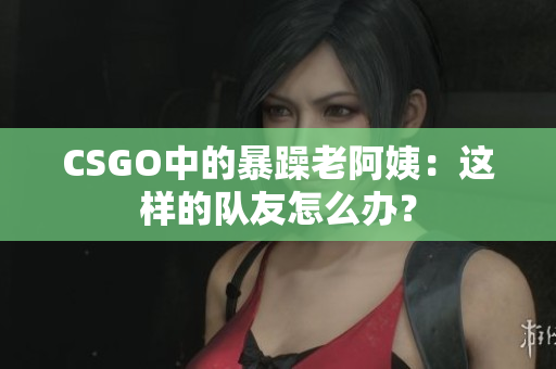 CSGO中的暴躁老阿姨：这样的队友怎么办？