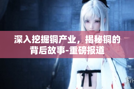 深入挖掘铜产业，揭秘铜的背后故事-重磅报道