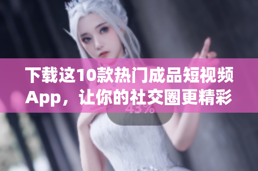 下载这10款热门成品短视频App，让你的社交圈更精彩！