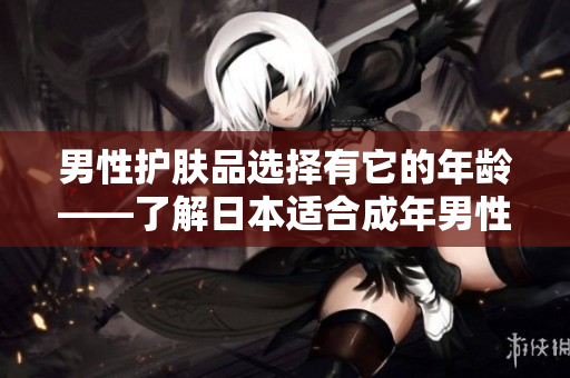 男性护肤品选择有它的年龄——了解日本适合成年男性使用的护肤品