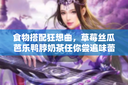 食物搭配狂想曲，草莓丝瓜芭乐鸭脖奶茶任你尝遍味蕾！