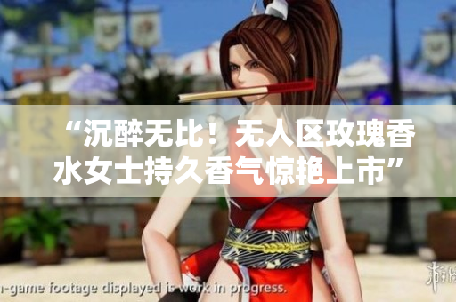 “沉醉无比！无人区玫瑰香水女士持久香气惊艳上市”