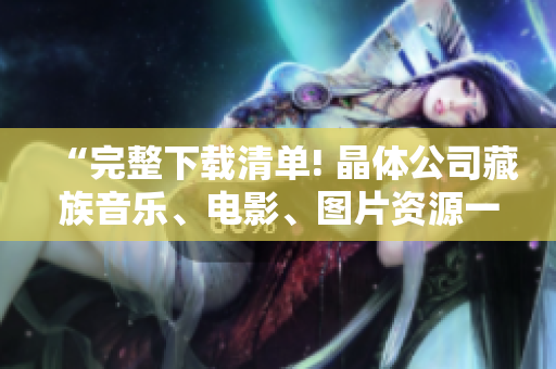 “完整下载清单! 晶体公司藏族音乐、电影、图片资源一网打尽”