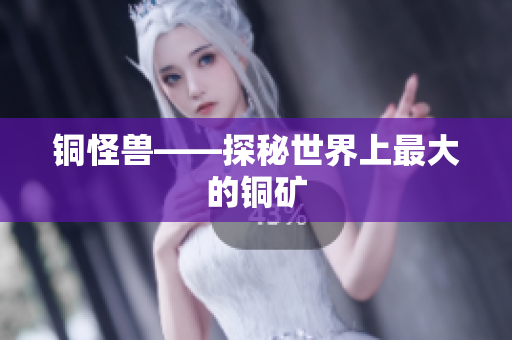 铜怪兽——探秘世界上最大的铜矿