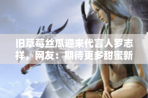 旧草莓丝瓜迎来代言人罗志祥，网友：期待更多甜蜜新品上市！