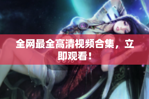 全网最全高清视频合集，立即观看！
