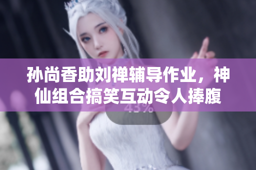 孙尚香助刘禅辅导作业，神仙组合搞笑互动令人捧腹