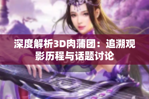 深度解析3D肉蒲团：追溯观影历程与话题讨论