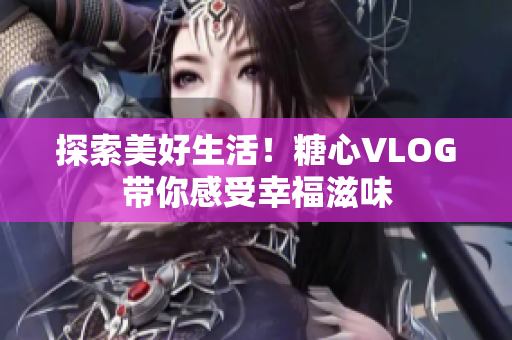 探索美好生活！糖心VLOG带你感受幸福滋味